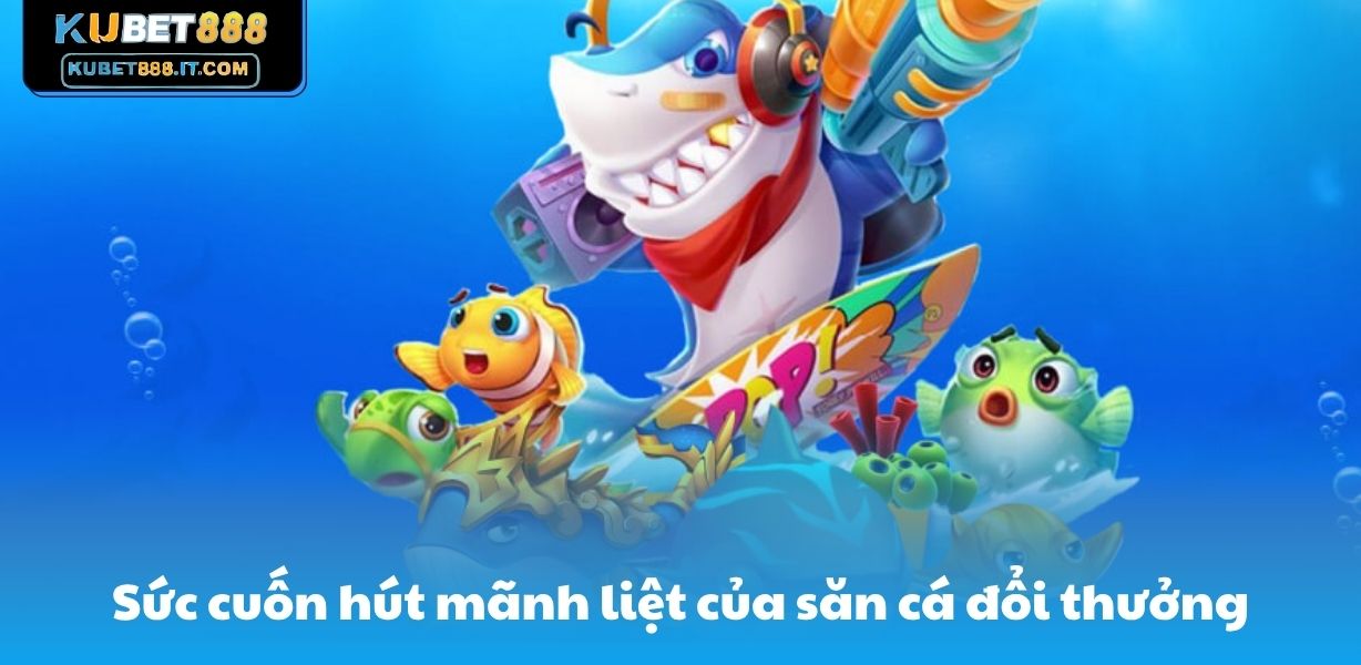 Sức cuốn hút mãnh liệt của săn cá đổi thưởng