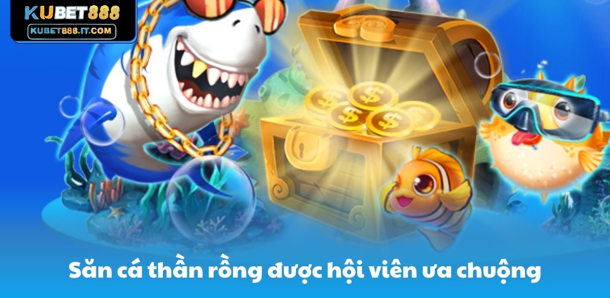 Săn cá thần rồng được hội viên ưa chuộng